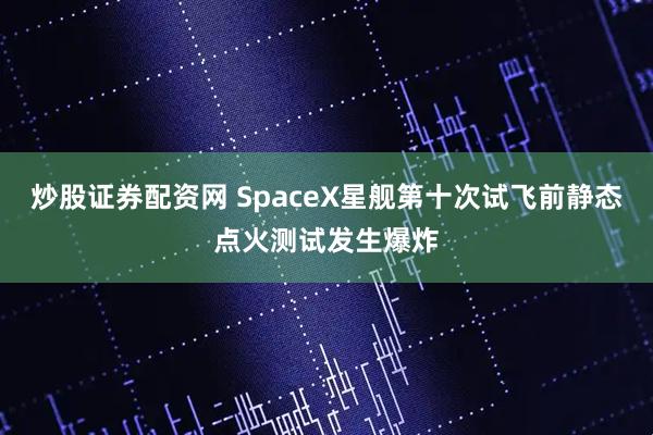 炒股证券配资网 SpaceX星舰第十次试飞前静态点火测试发生爆炸