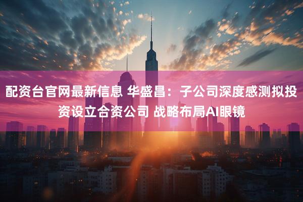配资台官网最新信息 华盛昌：子公司深度感测拟投资设立合资公司 战略布局AI眼镜