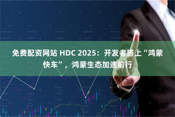 免费配资网站 HDC 2025：开发者搭上“鸿蒙快车”，鸿蒙生态加速前行