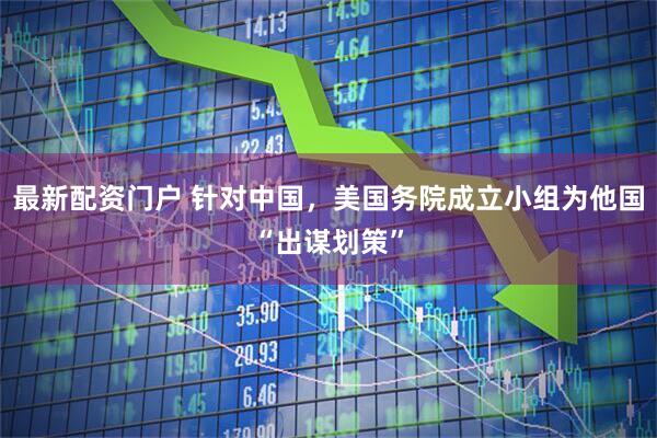 最新配资门户 针对中国，美国务院成立小组为他国“出谋划策”