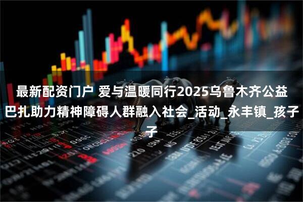 最新配资门户 爱与温暖同行2025乌鲁木齐公益巴扎助力精神障碍人群融入社会_活动_永丰镇_孩子