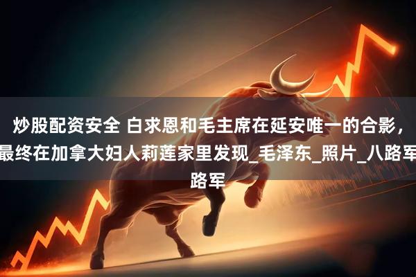 炒股配资安全 白求恩和毛主席在延安唯一的合影，最终在加拿大妇人莉莲家里发现_毛泽东_照片_八路军