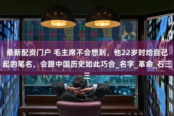 最新配资门户 毛主席不会想到，他22岁时给自己起的笔名，会跟中国历史如此巧合_名字_革命_石三