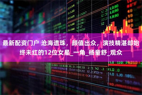 最新配资门户 沧海遗珠，颜值出众，演技精湛却始终未红的12位女星_一角_杨童舒_观众