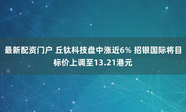 最新配资门户 丘钛科技盘中涨近6% 招银国际将目标价上调至13.21港元