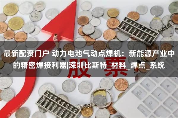 最新配资门户 动力电池气动点焊机：新能源产业中的精密焊接利器|深圳比斯特_材料_焊点_系统