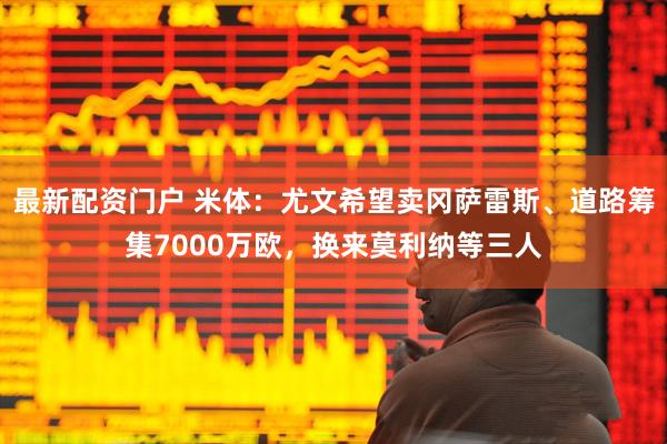 最新配资门户 米体：尤文希望卖冈萨雷斯、道路筹集7000万欧，换来莫利纳等三人