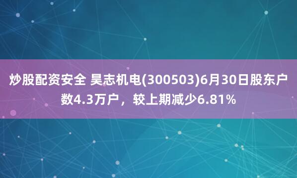 炒股配资安全 昊志机电(300503)6月30日股东户数4.3万户，较上期减少6.81%