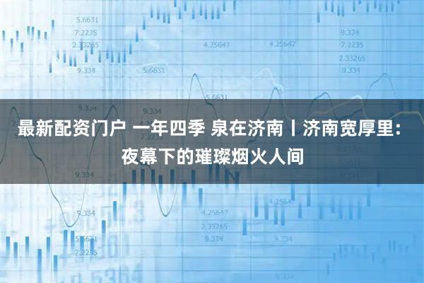 最新配资门户 一年四季 泉在济南丨济南宽厚里: 夜幕下的璀璨烟火人间