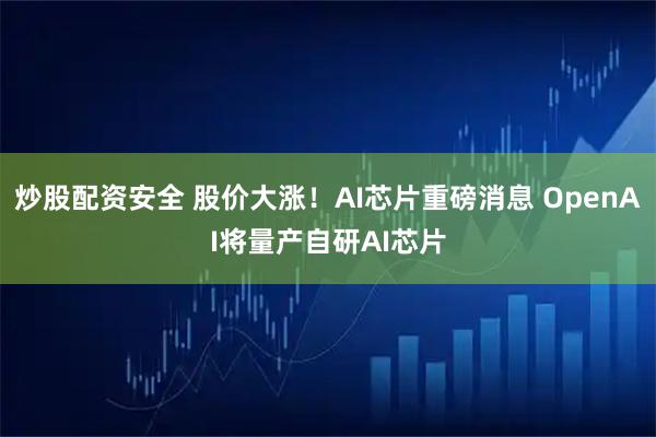 炒股配资安全 股价大涨！AI芯片重磅消息 OpenAI将量产自研AI芯片