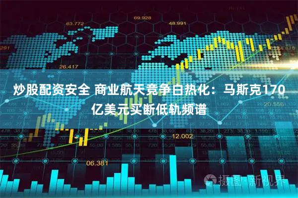 炒股配资安全 商业航天竞争白热化：马斯克170亿美元买断低轨频谱