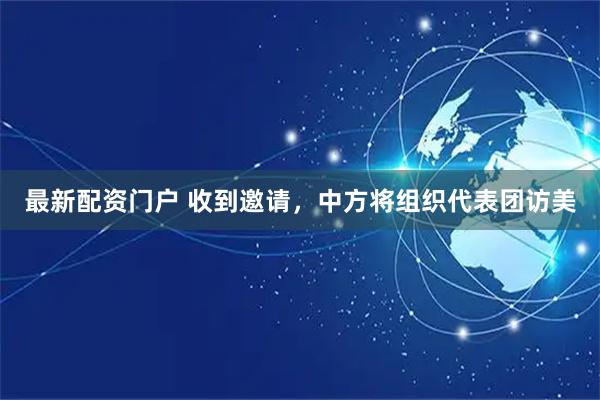 最新配资门户 收到邀请，中方将组织代表团访美