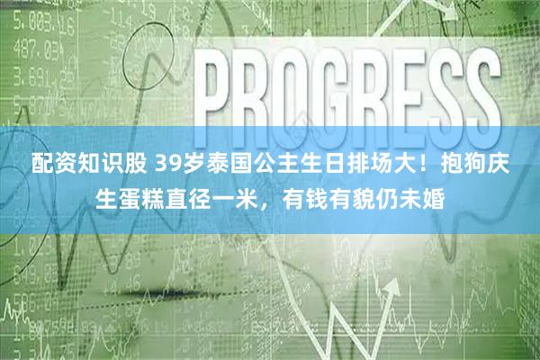 配资知识股 39岁泰国公主生日排场大！抱狗庆生蛋糕直径一米，有钱有貌仍未婚